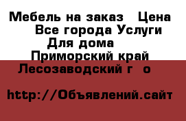 Мебель на заказ › Цена ­ 0 - Все города Услуги » Для дома   . Приморский край,Лесозаводский г. о. 